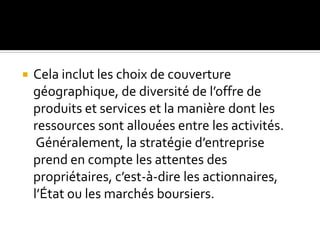  Cela inclut les choix de couverture
géographique, de diversité de l’offre de
produits et services et la manière dont les
ressources sont allouées entre les activités.
Généralement, la stratégie d’entreprise
prend en compte les attentes des
propriétaires, c’est-à-dire les actionnaires,
l’État ou les marchés boursiers.
 