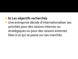  b) Les objectifs recherchés
 Une entreprise décide d’internationaliser ses
activités pour des raisons internes ou
stratégiques ou pour des raisons externes
liées à ce qui se passe sur ses marchés.
 