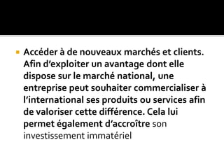  Accéder à de nouveaux marchés et clients.
Afin d’exploiter un avantage dont elle
dispose sur le marché national, une
entreprise peut souhaiter commercialiser à
l’international ses produits ou services afin
de valoriser cette différence. Cela lui
permet également d’accroître son
investissement immatériel
 