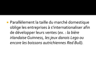  Parallèlement la taille du marché domestique
oblige les entreprises à s’internationaliser afin
de développer leurs ventes (ex. : la bière
irlandaise Guinness, les jeux danois Lego ou
encore les boissons autrichiennes Red Bull).
 