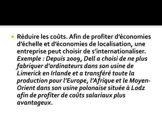  Réduire les coûts. Afin de profiter d’économies
d’échelle et d’économies de localisation, une
entreprise peut choisir de s’internationaliser.
Exemple : Depuis 2009, Dell a choisi de ne plus
fabriquer d’ordinateurs dans son usine de
Limerick en Irlande et a transféré toute la
production pour l’Europe, l’Afrique et le Moyen-
Orient dans son usine polonaise située à Lodz
afin de profiter de coûts salariaux plus
avantageux.
 