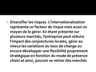  Diversifier les risques. L’internationalisation
représente un facteur de risque mais aussi un
moyen de le gérer. En étant présente sur
plusieurs marchés, l’entreprise peut réduire
l’impact des conjonctures locales, gérer au
mieux les variations du taux de change ou
encore développer une flexibilité proprement
stratégique en fonction du mode de présence
choisi et ainsi, pouvoir se retirer des marchés
 