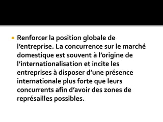  Renforcer la position globale de
l’entreprise. La concurrence sur le marché
domestique est souvent à l’origine de
l’internationalisation et incite les
entreprises à disposer d’une présence
internationale plus forte que leurs
concurrents afin d’avoir des zones de
représailles possibles.
 