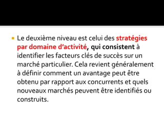  Le deuxième niveau est celui des stratégies
par domaine d’activité, qui consistent à
identifier les facteurs clés de succès sur un
marché particulier. Cela revient généralement
à définir comment un avantage peut être
obtenu par rapport aux concurrents et quels
nouveaux marchés peuvent être identifiés ou
construits.
 