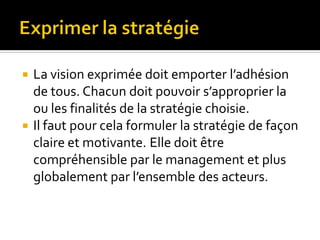  La vision exprimée doit emporter l’adhésion
de tous. Chacun doit pouvoir s’approprier la
ou les finalités de la stratégie choisie.
 Il faut pour cela formuler la stratégie de façon
claire et motivante. Elle doit être
compréhensible par le management et plus
globalement par l’ensemble des acteurs.
 