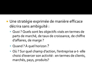  Une stratégie exprimée de manière efficace
décrira sans ambiguïté :
 Quoi ? Quels sont les objectifs visés en termes de
parts de marché, de taux de croissance, de chiffre
d’affaires, de marge ?
 Quand ?À quel horizon ?
 Où ? Sur quel champ d’action, l’entreprise a-t- elle
choisi d’exercer son activité : en termes de clients,
marchés, pays, produits?
 
