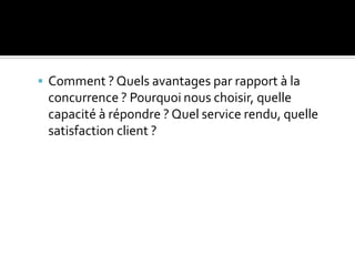  Comment ? Quels avantages par rapport à la
concurrence ? Pourquoi nous choisir, quelle
capacité à répondre ? Quel service rendu, quelle
satisfaction client ?
 