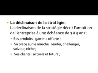  La déclinaison de la stratégie:
La déclinaison de la stratégie décrit l’ambition
de l’entreprise à une échéance de 3 à 5 ans :
 Ses produits : gamme offerte ;
 Sa place sur le marché : leader, challenger,
suiveur, niche ;
 Ses clients : actuels et futurs ;
 
