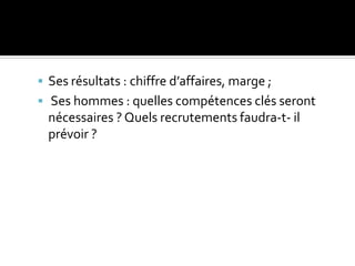  Ses résultats : chiffre d’affaires, marge ;
 Ses hommes : quelles compétences clés seront
nécessaires ? Quels recrutements faudra-t- il
prévoir ?
 