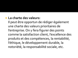  La charte des valeurs:
Il peut être opportun de rédiger également
une charte des valeurs prioritaires de
l’entreprise. On y fera figurer des points
comme la satisfaction client, l’excellence des
produits et des compétences, la rentabilité,
l’éthique, le développement durable, la
notoriété, la responsabilité sociale, etc.
 