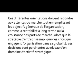 Ces différentes orientations doivent répondre
aux attentes du marché tout en remplissant
les objectifs généraux de l’organisation,
comme la rentabilité à long terme ou la
croissance des parts de marché. Alors que la
stratégie d’entreprise implique des choix qui
engagent l’organisation dans sa globalité, ces
décisions sont pertinentes au niveau d’un
domaine d’activité stratégique.
 