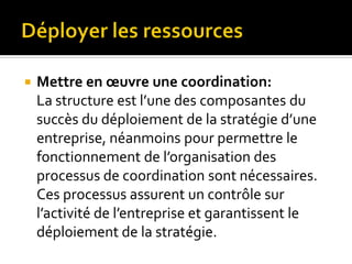  Mettre en œuvre une coordination:
La structure est l’une des composantes du
succès du déploiement de la stratégie d’une
entreprise, néanmoins pour permettre le
fonctionnement de l’organisation des
processus de coordination sont nécessaires.
Ces processus assurent un contrôle sur
l’activité de l’entreprise et garantissent le
déploiement de la stratégie.
 