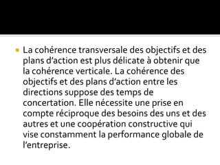  La cohérence transversale des objectifs et des
plans d’action est plus délicate à obtenir que
la cohérence verticale. La cohérence des
objectifs et des plans d’action entre les
directions suppose des temps de
concertation. Elle nécessite une prise en
compte réciproque des besoins des uns et des
autres et une coopération constructive qui
vise constamment la performance globale de
l’entreprise.
 