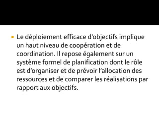  Le déploiement efficace d’objectifs implique
un haut niveau de coopération et de
coordination. Il repose également sur un
système formel de planification dont le rôle
est d’organiser et de prévoir l’allocation des
ressources et de comparer les réalisations par
rapport aux objectifs.
 