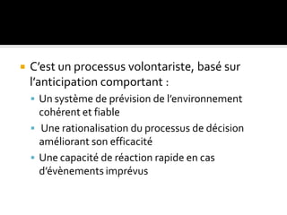  C’est un processus volontariste, basé sur
l’anticipation comportant :
 Un système de prévision de l’environnement
cohérent et fiable
 Une rationalisation du processus de décision
améliorant son efficacité
 Une capacité de réaction rapide en cas
d’évènements imprévus
 
