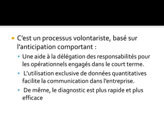  C’est un processus volontariste, basé sur
l’anticipation comportant :
 Une aide à la délégation des responsabilités pour
les opérationnels engagés dans le court terme.
 L’utilisation exclusive de données quantitatives
facilite la communication dans l’entreprise.
 De même, le diagnostic est plus rapide et plus
efficace
 