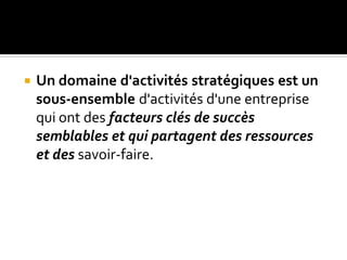  Un domaine d'activités stratégiques est un
sous-ensemble d'activités d'une entreprise
qui ont des facteurs clés de succès
semblables et qui partagent des ressources
et des savoir-faire.
 