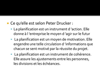  Ce qu’elle est selon Peter Drucker :
 La planification est un instrument d ’action. Elle
donne à l ’entreprise le moyen d ’agir sur le futur
 La planification est un moyen de motivation. Elle
engendre une telle circulation d ’informations que
chacun se sent motivé par la réussite du projet.
 La planification est un instrument de cohérence.
Elle assure les ajustements entre les personnes,
les divisions et les échéances.
 