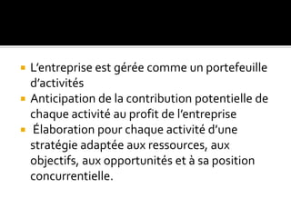  L’entreprise est gérée comme un portefeuille
d’activités
 Anticipation de la contribution potentielle de
chaque activité au profit de l’entreprise
 Élaboration pour chaque activité d’une
stratégie adaptée aux ressources, aux
objectifs, aux opportunités et à sa position
concurrentielle.
 