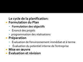 Le cycle de la planification:
 Formulation du Plan
 Formulation des objectifs
 Énoncé des projets
 programmation des réalisations
 Préparation
 Évaluation de l’environnement immédiat et à terme
 Évaluation du potentiel interne de l’entreprise
 Mise en œuvre
 Évaluation et révision
 
