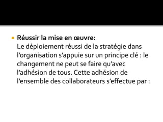  Réussir la mise en œuvre:
Le déploiement réussi de la stratégie dans
l’organisation s’appuie sur un principe clé : le
changement ne peut se faire qu’avec
l’adhésion de tous. Cette adhésion de
l’ensemble des collaborateurs s’effectue par :
 