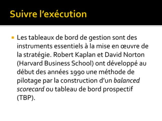  Les tableaux de bord de gestion sont des
instruments essentiels à la mise en œuvre de
la stratégie. Robert Kaplan et David Norton
(Harvard Business School) ont développé au
début des années 1990 une méthode de
pilotage par la construction d’un balanced
scorecard ou tableau de bord prospectif
(TBP).
 