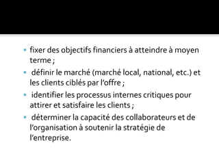  fixer des objectifs financiers à atteindre à moyen
terme ;
 définir le marché (marché local, national, etc.) et
les clients ciblés par l’offre ;
 identifier les processus internes critiques pour
attirer et satisfaire les clients ;
 déterminer la capacité des collaborateurs et de
l’organisation à soutenir la stratégie de
l’entreprise.
 