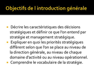  Décrire les caractéristiques des décisions
stratégiques et définir ce que l’on entend par
stratégie et management stratégique.
 Expliquer en quoi les priorités stratégiques
diffèrent selon que l’on se place au niveau de
la direction générale, au niveau de chaque
domaine d’activité ou au niveau opérationnel.
 Comprendre le vocabulaire de la stratégie.
 