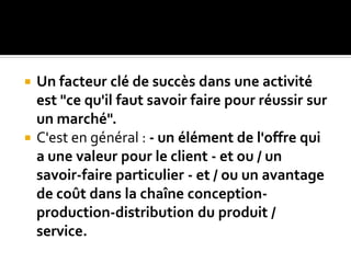  Un facteur clé de succès dans une activité
est "ce qu'il faut savoir faire pour réussir sur
un marché".
 C'est en général : - un élément de l'offre qui
a une valeur pour le client - et ou / un
savoir-faire particulier - et / ou un avantage
de coût dans la chaîne conception-
production-distribution du produit /
service.
 