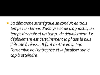  La démarche stratégique se conduit en trois
temps : un temps d’analyse et de diagnostic, un
temps de choix et un temps de déploiement. Le
déploiement est certainement la phase la plus
délicate à réussir. Il faut mettre en action
l’ensemble de l’entreprise et la focaliser sur le
cap à atteindre.
 