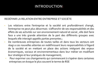 REDÉFINIR LA RELATION ENTRE ENTREPRISE ET SOCIÉTE
• Les relations entre l’entreprise et la société ont profondément changé,
l’entreprise ne peut plus désormais s’affranchir de ses responsabilités et des
effets de ses activités sur son environnement naturel et social , elle doit faire
face a une très grande attention de la part des différents groupes avec
lesquels elle interagit appelés parties prenantes ;
• De nombreuses entreprises de toutes tailles et dans tous les secteurs ont
réagi a ces nouvelles attentes en redéfinissant leurs responsabilités à l’égard
de la société et en mettant en place des actions intégrant des enjeux
économiques, sociaux et environnementaux dans leur métier en modifiant
leur stratégie et leur pratiques de management;
• Pour exprimer ces changements qui commencent à s’opérer dans certaines
entreprises on évoque le plus souvent le terme de RSE
 