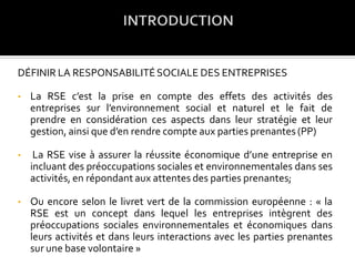DÉFINIR LA RESPONSABILITÉSOCIALE DES ENTREPRISES
• La RSE c’est la prise en compte des effets des activités des
entreprises sur l’environnement social et naturel et le fait de
prendre en considération ces aspects dans leur stratégie et leur
gestion, ainsi que d’en rendre compte aux parties prenantes (PP)
• La RSE vise à assurer la réussite économique d’une entreprise en
incluant des préoccupations sociales et environnementales dans ses
activités, en répondant aux attentes des parties prenantes;
• Ou encore selon le livret vert de la commission européenne : « la
RSE est un concept dans lequel les entreprises intègrent des
préoccupations sociales environnementales et économiques dans
leurs activités et dans leurs interactions avec les parties prenantes
sur une base volontaire »
 