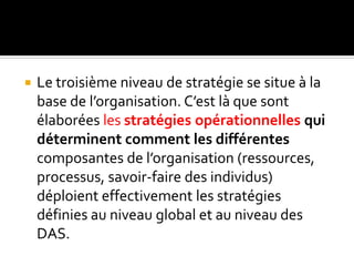  Le troisième niveau de stratégie se situe à la
base de l’organisation. C’est là que sont
élaborées les stratégies opérationnelles qui
déterminent comment les différentes
composantes de l’organisation (ressources,
processus, savoir-faire des individus)
déploient effectivement les stratégies
définies au niveau global et au niveau des
DAS.
 