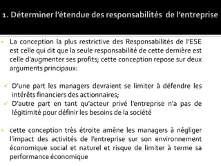 • La conception la plus restrictive des Responsabilités de l’ESE
est celle qui dit que la seule responsabilité de cette dernière est
celle d’augmenter ses profits; cette conception repose sur deux
arguments principaux:
 D’une part les managers devraient se limiter à défendre les
intérêts financiers des actionnaires;
 D’autre part en tant qu’acteur privé l’entreprise n’a pas de
légitimité pour définir les besoins de la société
• cette conception très étroite amène les managers à négliger
l’impact des activités de l’entreprise sur son environnement
économique social et naturel et risque de limiter à terme sa
performance économique
 