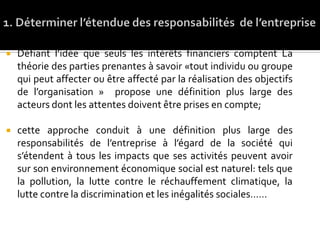  Défiant l’idée que seuls les intérêts financiers comptent La
théorie des parties prenantes à savoir «tout individu ou groupe
qui peut affecter ou être affecté par la réalisation des objectifs
de l’organisation » propose une définition plus large des
acteurs dont les attentes doivent être prises en compte;
 cette approche conduit à une définition plus large des
responsabilités de l’entreprise à l’égard de la société qui
s’étendent à tous les impacts que ses activités peuvent avoir
sur son environnement économique social est naturel: tels que
la pollution, la lutte contre le réchauffement climatique, la
lutte contre la discrimination et les inégalités sociales……
 