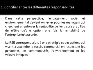 • Dans cette perspective, l’engagement social et
environnemental devient un levier pour les managers qui
cherchent a renforcer la rentabilité de l’entreprise au lieu
de n’être qu’une option une fois la rentabilité de
l’entreprise est assurée.
• La RSE correspond alors à une stratégie et des actions qui
visent à atteindre le succès commercial en respectant les
personnes, les communautés, l’environnement et les
valeurs éthiques;
 