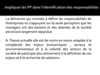 • La démarche qui consiste à définir les responsabilités de
l’entreprises en s’appuyant sur la seule perception que les
managers ont des besoins et des attentes de la société
est encore largement répandue
• À l’heure actuelle elle est de moins en moins adaptée à la
complexité des enjeux économiques , sociaux et
environnementaux et à la volonté des acteurs de la
société de participer plus activement à la définition de ces
enjeux et à la recherche de solutions.
 