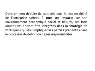 • Donc on peut déduire de tout cela que la responsabilité
de l’entreprise s’étend à tous ses impacts sur son
environnement économique social et naturel, ces trois
dimensions doivent être intégrées dans la stratégie de
l’entreprise qui doit impliquer ses parties prenantes dans
le processus de définition de ses responsabilités
 