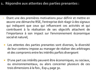 • Etant une des premières motivations pour définir et mettre en
œuvre une démarche RSE, l’entreprise doit réagir à des signaux
qui indiquent que ceux qui influencent ces activités et qui
contribuent à la réalisation de ses objectifs attachent de
l’importance à son impact sur l’environnement économique
social et naturel,
 Les attentes des parties prenantes sont diverses, la diversité
de leur contenu impose au manager de réaliser des arbitrages
et des compromis entre les intérêts parfois divergeant
 D’une part ces intérêts peuvent être économiques, ou sociaux,
ou environnementaux, ou alors concerner plusieurs de ces
trois dimensions à la fois , Exp 4 page 30.
 