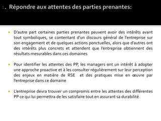  D’autre part certaines parties prenantes peuvent avoir des intérêts avant
tout symboliques, se contentant d’un discours général de l’entreprise sur
son engagement et de quelques actions ponctuelles, alors que d’autres ont
des intérêts plus concrets et attendent que l’entreprise obtiennent des
résultats mesurables dans ces domaines
 Pour identifier les attentes des PP, les managers ont un intérêt à adopter
une approche proactive et à les consulter régulièrement sur leur perception
des enjeux en matière de RSE et des pratiques mise en œuvre par
l’entreprise dans ce domaine
 L’entreprise devra trouver un compromis entre les attentes des différentes
PP ce qui lui permettra de les satisfaire tout en assurant sa durabilité
 