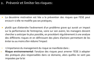  La deuxième motivation est liée a la prévention des risques que l’ESE peut
encourir si elle ne modifie pas ses pratiques;
 plutôt que d’attendre l’avènement d’un problème grave qui aurait un impact
sur la performance de l’entreprise, voire sur son avenir, les managers doivent
chercher a anticiper le plus possible, en procédant régulièrement à une analyse
des différents risques et en définissant des plans d’actions permettant de les
éviter ou au moins d’en réduire l’impact
• L’importance du management du risque se manifeste dans :
 Risque environnemental: l’analyse des risques peut amener l’ESE à adopter
des pratiques plus responsables dans ce domaine, alors quelles ne sont pas
imposées par la loi
 