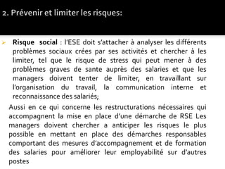  Risque social : l’ESE doit s’attacher à analyser les différents
problèmes sociaux crées par ses activités et chercher à les
limiter, tel que le risque de stress qui peut mener à des
problèmes graves de sante auprès des salaries et que les
managers doivent tenter de limiter, en travaillant sur
l’organisation du travail, la communication interne et
reconnaissance des salariés;
Aussi en ce qui concerne les restructurations nécessaires qui
accompagnent la mise en place d’une démarche de RSE Les
managers doivent chercher a anticiper les risques le plus
possible en mettant en place des démarches responsables
comportant des mesures d’accompagnement et de formation
des salaries pour améliorer leur employabilité sur d’autres
postes
 
