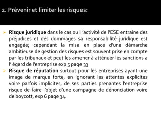  Risque juridique dans le cas ou l ’activité de l’ESE entraine des
préjudices et des dommages sa responsabilité juridique est
engagée; cependant la mise en place d’une démarche
ambitieuse de gestion des risques est souvent prise en compte
par les tribunaux et peut les amener à atténuer les sanctions a
l’ égard de l’entreprise exp 5 page 33
 Risque de réputation surtout pour les entreprises ayant une
image de marque forte, en ignorant les attentes explicites
voire parfois implicites, de ses parties prenantes l’entreprise
risque de faire l’objet d’une campagne de dénonciation voire
de boycott, exp 6 page 34.
 