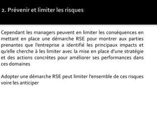 Cependant les managers peuvent en limiter les conséquences en
mettant en place une démarche RSE pour montrer aux parties
prenantes que l’entreprise a identifié les principaux impacts et
qu’elle cherche à les limiter avec la mise en place d’une stratégie
et des actions concrètes pour améliorer ses performances dans
ces domaines
Adopter une démarche RSE peut limiter l’ensemble de ces risques
voire les anticiper
 