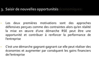 • Les deux premières motivations sont des approches
défensives perçues comme des contraintes alors qu’en réalité
la mise en œuvre d’une démarche RSE peut être une
opportunité et contribuer à renforcer la performance de
l’entreprise
• C’est une démarche gagnant-gagnant car elle peut réaliser des
économies et augmenter par conséquent les gains financiers
de l’entreprise
 