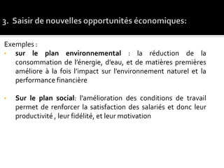 Exemples :
• sur le plan environnemental : la réduction de la
consommation de l’énergie, d’eau, et de matières premières
améliore à la fois l’impact sur l’environnement naturel et la
performance financière
• Sur le plan social: l’amélioration des conditions de travail
permet de renforcer la satisfaction des salariés et donc leur
productivité , leur fidélité, et leur motivation
 