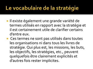  Il existe également une grande variété de
termes utilisés en rapport avec la stratégie et
il est certainement utile de clarifier certains
d’entre eux.
 Ces termes ne sont pas utilisés dans toutes
les organisations ni dans tous les livres de
stratégie. Qui plus est, les missions, les buts,
les objectifs, les stratégies, etc., peuvent
quelquefois être clairement explicités et
d’autres fois rester implicites.
 