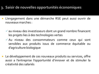  L’engagement dans une démarche RSE peut aussi ouvrir de
nouveaux marches :
 au niveau des investisseurs dont un grand nombre financent
les projets lies à des technologies vertes
 Au niveau des consommateurs comme ceux qui sont
sensibles aux produits issus de commerce équitable ou
d’agriculture biologique
 Le développement de ces nouveaux produits ou services, offre
aussi a l’entreprise l’opportunité d’innover et de stimuler la
créativité des salariés
 