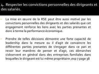 • La mise en œuvre de la RSE peut être aussi motivé par les
convictions personnelles des dirigeants et des salariés que cet
engagement renforce les liens avec les parties prenantes et
donc à terme la performance économique.
• Prendre de telles décisions démontre une forte capacité de
leadership dans la mesure ou il d’agit de convaincre les
différentes parties prenantes de s’engager dans ce pari et
revoir leur manières de penser et d’agir, ces démarches
s’observent en général dans des entreprises familiales dans
lesquelles le dirigeant est lui même propriétaire ;exp 7 page 38
 