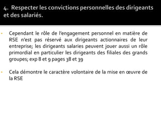• Cependant le rôle de l’engagement personnel en matière de
RSE n’est pas réservé aux dirigeants actionnaires de leur
entreprise; les dirigeants salaries peuvent jouer aussi un rôle
primordial en particulier les dirigeants des filiales des grands
groupes; exp 8 et 9 pages 38 et 39
• Cela démontre le caractère volontaire de la mise en œuvre de
la RSE
 